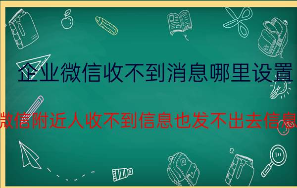 企业微信收不到消息哪里设置 微信附近人收不到信息也发不出去信息？